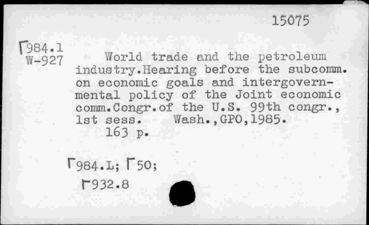 ﻿15075
f*984.1
W-927
World trade and the petroleum induetry.Hearing before the subcomm, on economic goals and intergovernmental policy of the Joint economic comm.Congr.of the U.S. 99th congr., 1st sess. Wash.,GPO,1985»
163 p.
P984.L; T5O;
F932.8